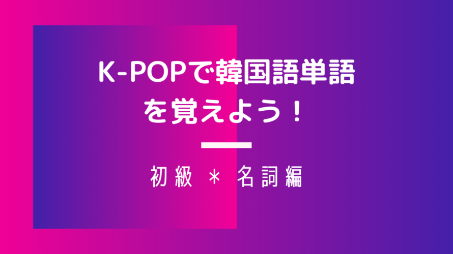 K-POPで韓国語単語を覚えよう!~初心者・名詞編~